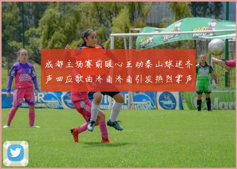 成都主场赛前暖心互动泰山球迷齐声回应歌曲济南济南引发热烈掌声