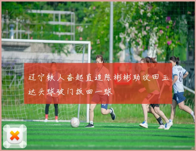 辽宁铁人奋起直追陈彬彬助攻田玉达头球破门扳回一球