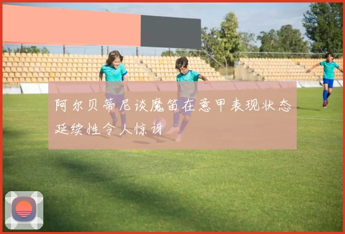 阿尔贝蒂尼谈魔笛在意甲表现状态延续性令人惊讶