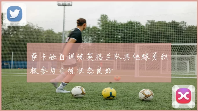 萨卡独自训练英格兰队其他球员积极参与合练状态良好