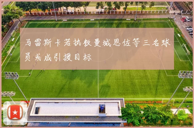 马雷斯卡若执教曼城恩佐等三名球员或成引援目标