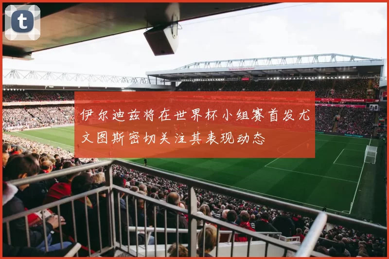 伊尔迪兹将在世界杯小组赛首发尤文图斯密切关注其表现动态