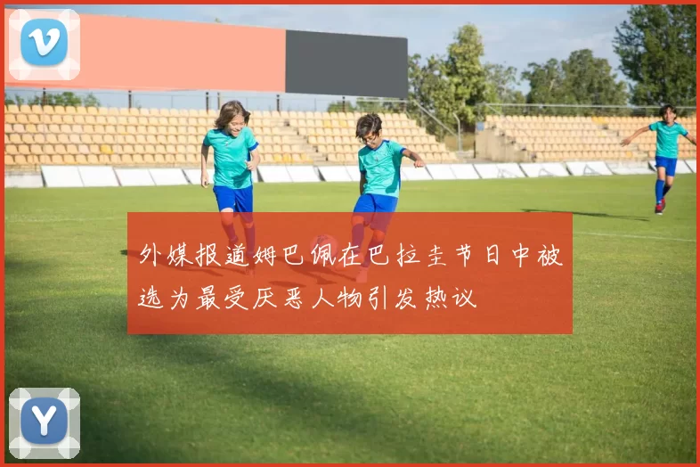 外媒报道姆巴佩在巴拉圭节日中被选为最受厌恶人物引发热议
