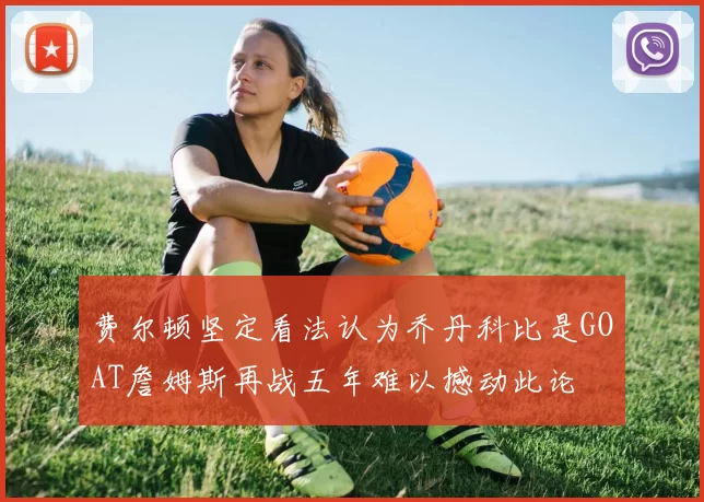 费尔顿坚定看法认为乔丹科比是GOAT詹姆斯再战五年难以撼动此论