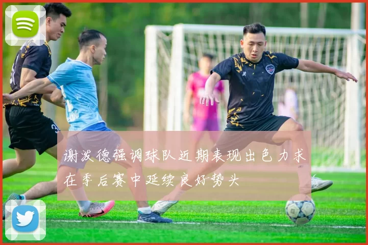 谢泼德强调球队近期表现出色力求在季后赛中延续良好势头