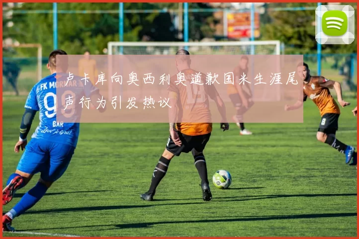 卢卡库向奥西利奥道歉国米生涯尾声行为引发热议