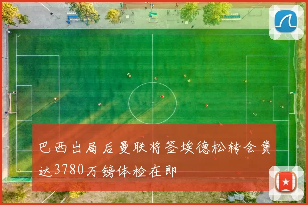 巴西出局后曼联将签埃德松转会费达3780万镑体检在即