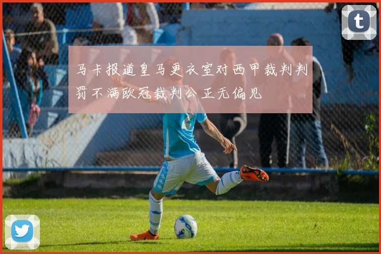 马卡报道皇马更衣室对西甲裁判判罚不满欧冠裁判公正无偏见
