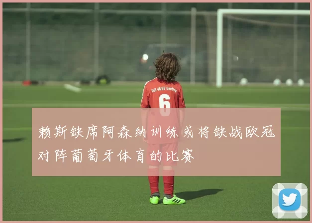 赖斯缺席阿森纳训练或将缺战欧冠对阵葡萄牙体育的比赛