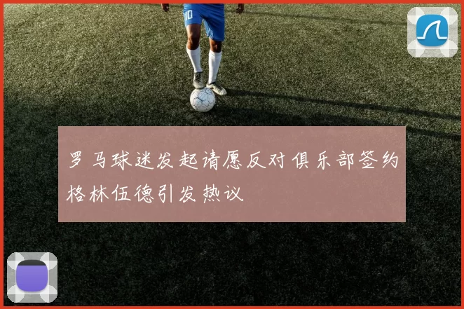 罗马球迷发起请愿反对俱乐部签约格林伍德引发热议