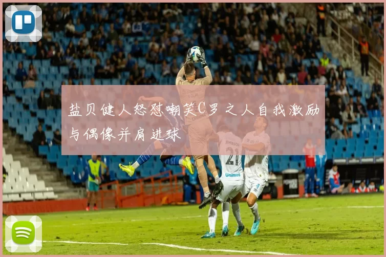 盐贝健人怒怼嘲笑C罗之人自我激励与偶像并肩进球