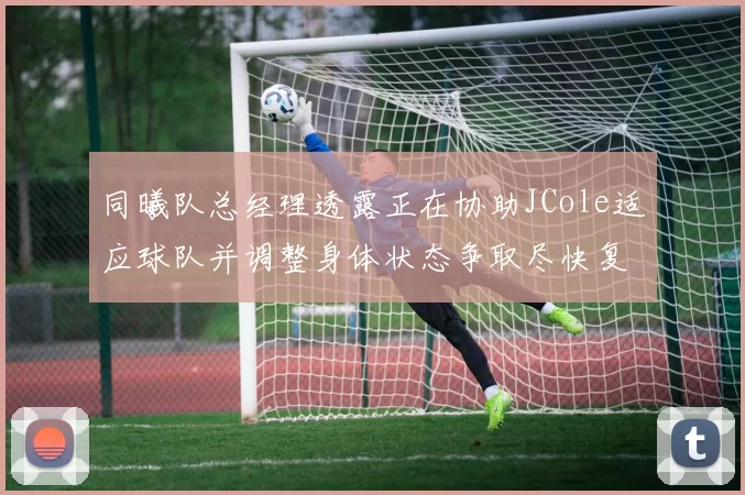 同曦队总经理透露正在协助JCole适应球队并调整身体状态争取尽快复出比赛