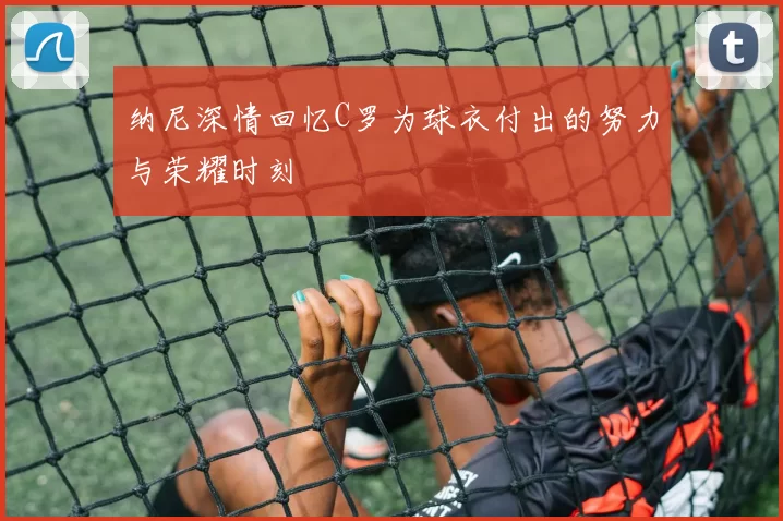 纳尼深情回忆C罗为球衣付出的努力与荣耀时刻