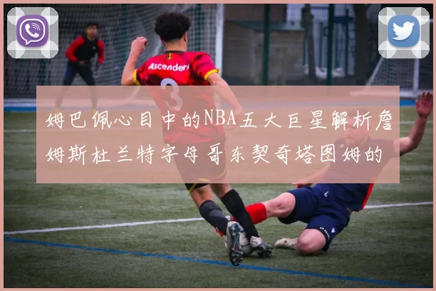 姆巴佩心目中的NBA五大巨星解析詹姆斯杜兰特字母哥东契奇塔图姆的独特魅力