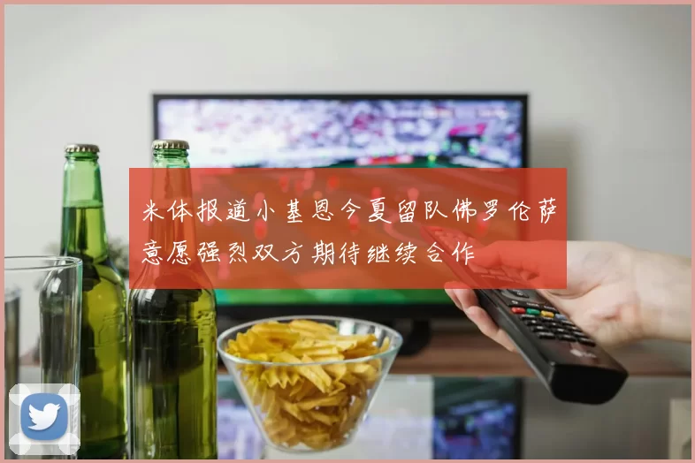 米体报道小基恩今夏留队佛罗伦萨意愿强烈双方期待继续合作