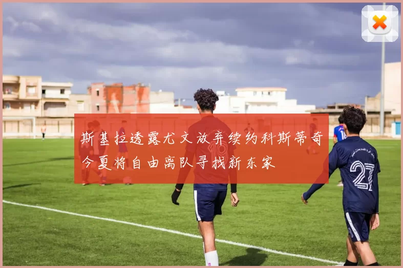 斯基拉透露尤文放弃续约科斯蒂奇今夏将自由离队寻找新东家