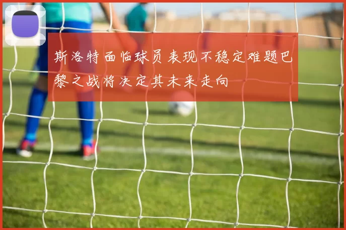 斯洛特面临球员表现不稳定难题巴黎之战将决定其未来走向