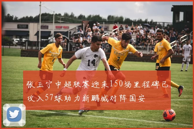 张玉宁中超联赛迎来150场里程碑已攻入57球助力新鹏城对阵国安